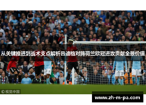 从关键推进到战术支点解析吕迪格对阵荷兰欧冠进攻贡献全景价值
