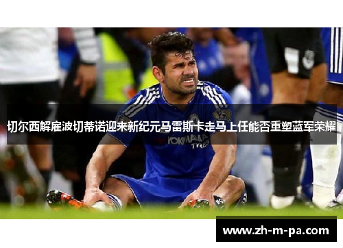 切尔西解雇波切蒂诺迎来新纪元马雷斯卡走马上任能否重塑蓝军荣耀 切尔西解雇波切蒂诺迎来新纪元马雷斯卡走马上任能否重塑蓝军荣耀