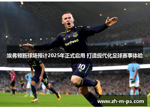 埃弗顿新球场预计2025年正式启用 打造现代化足球赛事体验 埃弗顿新球场预计2025年正式启用 打造现代化足球赛事体验