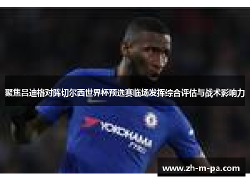聚焦吕迪格对阵切尔西世界杯预选赛临场发挥综合评估与战术影响力