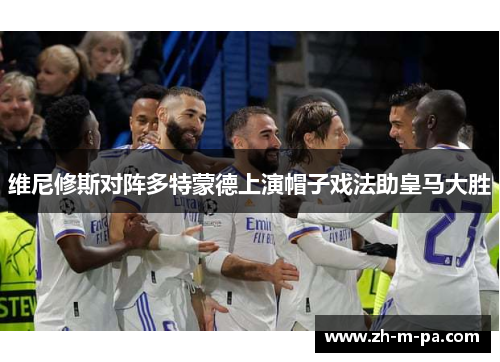 维尼修斯对阵多特蒙德上演帽子戏法助皇马大胜